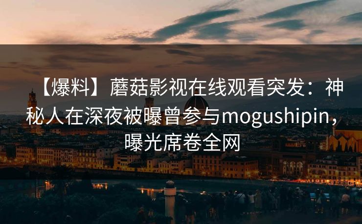【爆料】蘑菇影视在线观看突发：神秘人在深夜被曝曾参与mogushipin，曝光席卷全网