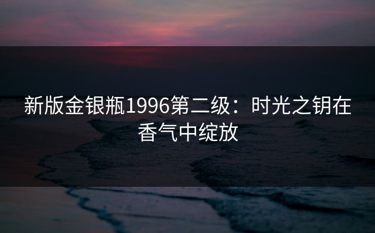 新版金银瓶1996第二级:时光之钥在香气中绽放 新版金银瓶1996第二级:时光之钥在香气中绽放