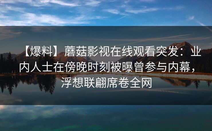 【爆料】蘑菇影视在线观看突发:业内人士在傍晚时刻被曝曾参与内幕,浮想联翩席卷全网 【爆料】蘑菇影视在线观看突发:业内人士在傍晚时刻被曝曾参与内幕,浮想联翩席卷全网