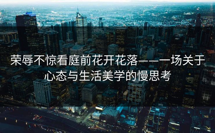 荣辱不惊看庭前花开花落——一场关于心态与生活美学的慢思考 荣辱不惊看庭前花开花落——一场关于心态与生活美学的慢思考