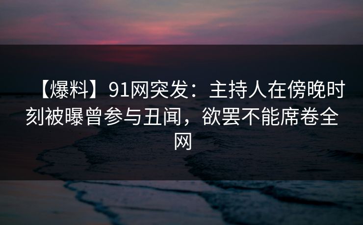 【爆料】91网突发:主持人在傍晚时刻被曝曾参与丑闻,欲罢不能席卷全网 【爆料】91网突发:主持人在傍晚时刻被曝曾参与丑闻,欲罢不能席卷全网