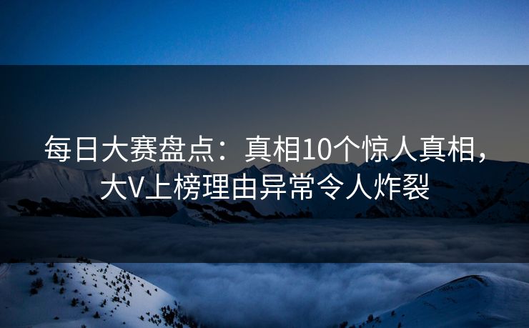 每日大赛盘点:真相10个惊人真相,大V上榜理由异常令人炸裂 每日大赛盘点:真相10个惊人真相,大V上榜理由异常令人炸裂