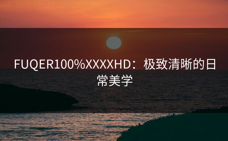 FUQER100%XXXXHD：极致清晰的日常美学