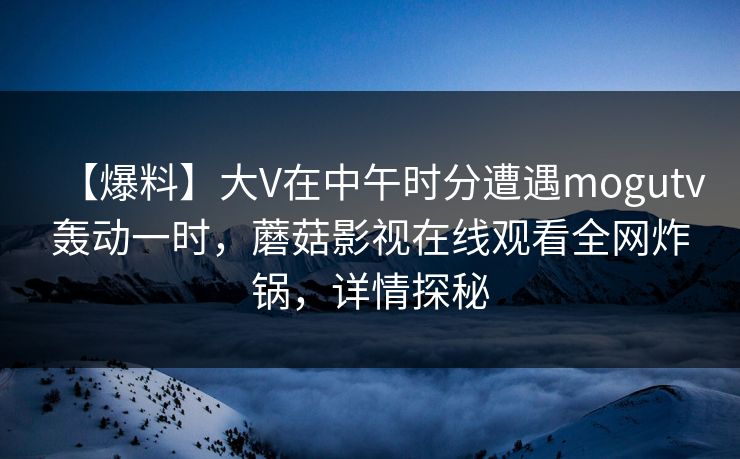 【爆料】大V在中午时分遭遇mogutv轰动一时,蘑菇影视在线观看全网炸锅,详情探秘 【爆料】大V在中午时分遭遇mogutv轰动一时,蘑菇影视在线观看全网炸锅,详情探秘