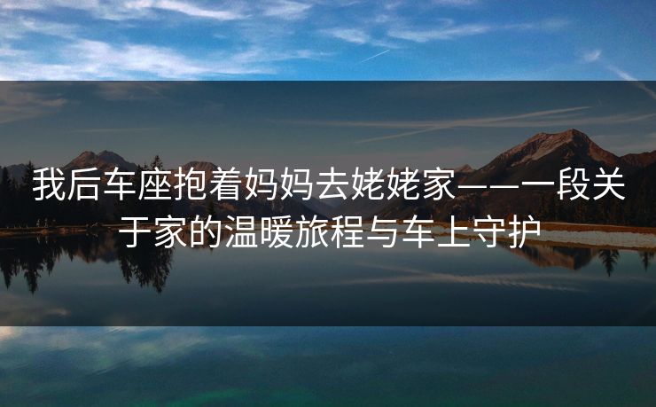 我后车座抱着妈妈去姥姥家——一段关于家的温暖旅程与车上守护 我后车座抱着妈妈去姥姥家——一段关于家的温暖旅程与车上守护