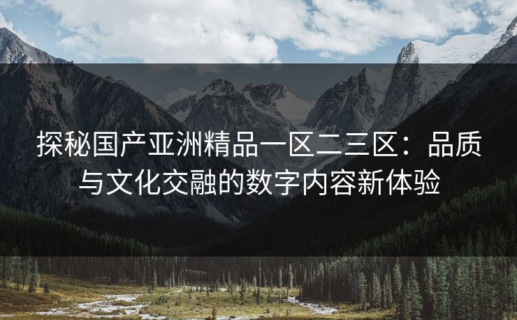 探秘国产亚洲精品一区二三区:品质与文化交融的数字内容新体验 探秘国产亚洲精品一区二三区:品质与文化交融的数字内容新体验