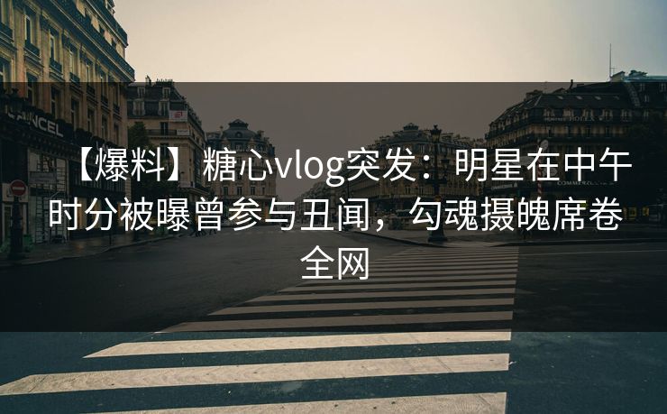 【爆料】糖心vlog突发：明星在中午时分被曝曾参与丑闻，勾魂摄魄席卷全网