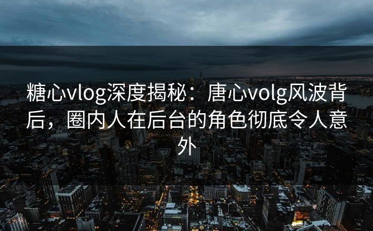 糖心vlog深度揭秘：唐心volg风波背后，圈内人在后台的角色彻底令人意外