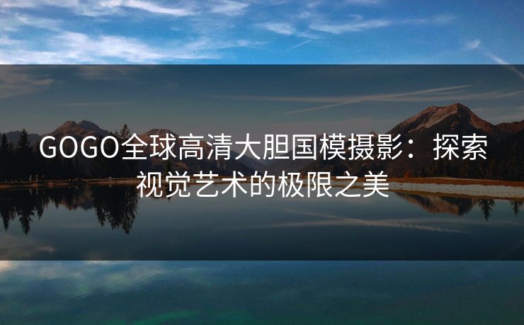 GOGO全球高清大胆国模摄影：探索视觉艺术的极限之美