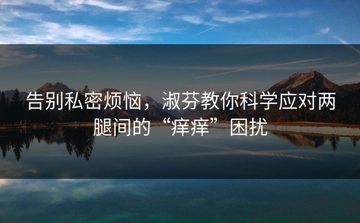 告别私密烦恼,淑芬教你科学应对两腿间的“痒痒”困扰 告别私密烦恼,淑芬教你科学应对两腿间的“痒痒”困扰