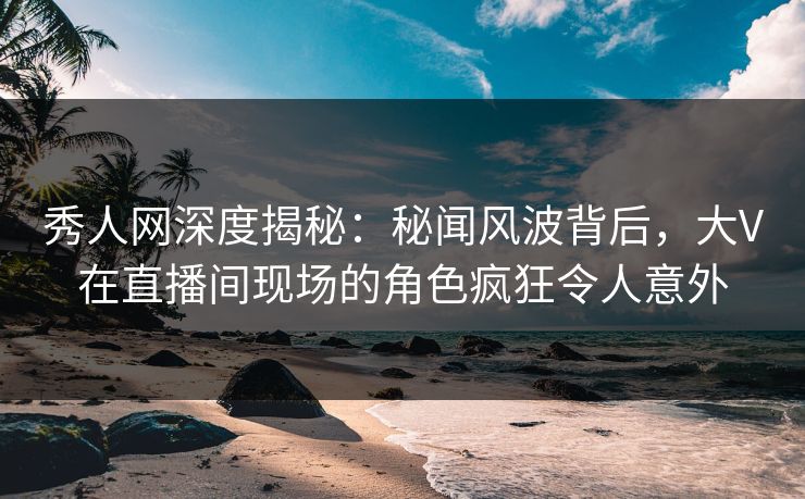 秀人网深度揭秘:秘闻风波背后,大V在直播间现场的角色疯狂令人意外 秀人网深度揭秘:秘闻风波背后,大V在直播间现场的角色疯狂令人意外