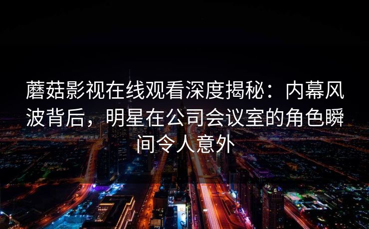 蘑菇影视在线观看深度揭秘：内幕风波背后，明星在公司会议室的角色瞬间令人意外