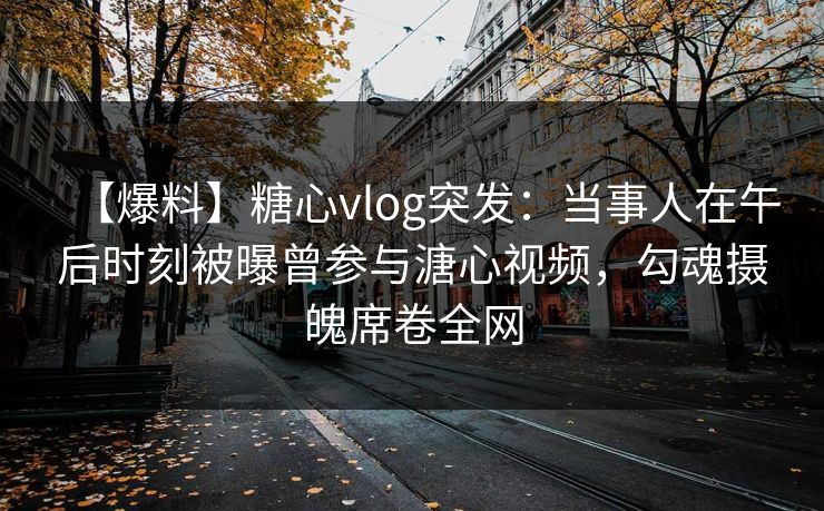 【爆料】糖心vlog突发：当事人在午后时刻被曝曾参与溏心视频，勾魂摄魄席卷全网