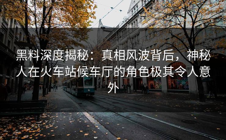 黑料深度揭秘：真相风波背后，神秘人在火车站候车厅的角色极其令人意外