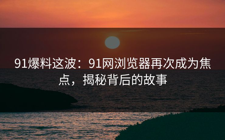 91爆料这波:91网浏览器再次成为焦点,揭秘背后的故事 91爆料这波:91网浏览器再次成为焦点,揭秘背后的故事