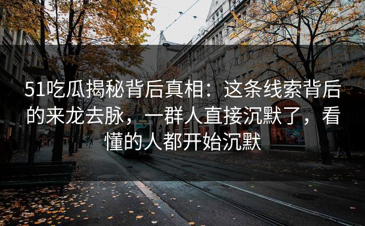 51吃瓜揭秘背后真相：这条线索背后的来龙去脉，一群人直接沉默了，看懂的人都开始沉默