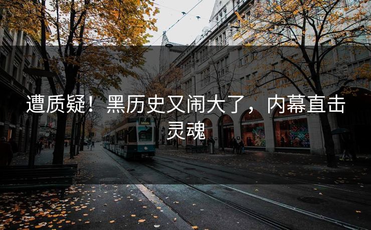 遭质疑!黑历史又闹大了,内幕直击灵魂