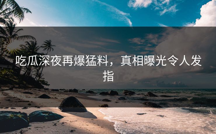 吃瓜深夜再爆猛料，真相曝光令人发指
