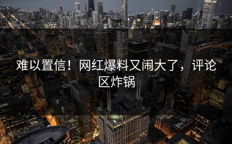 难以置信！网红爆料又闹大了，评论区炸锅