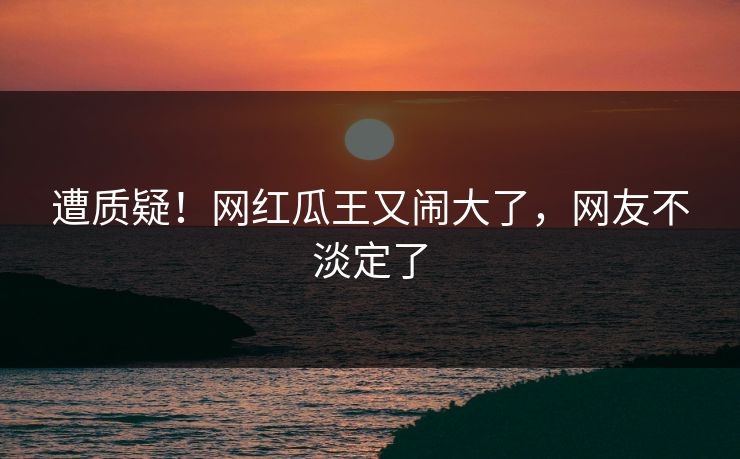 遭质疑！网红瓜王又闹大了，网友不淡定了