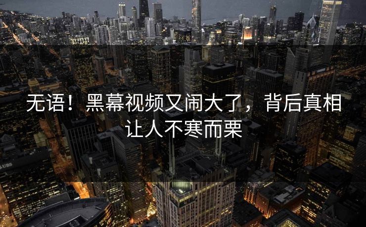 无语！黑幕视频又闹大了，背后真相让人不寒而栗