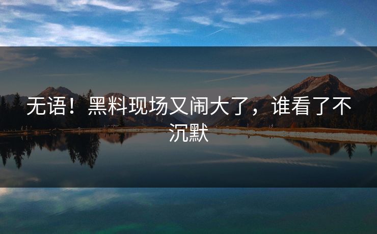 无语！黑料现场又闹大了，谁看了不沉默
