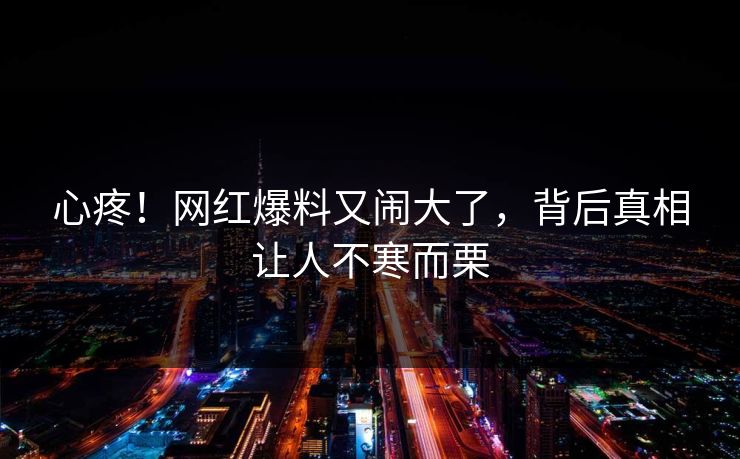 心疼！网红爆料又闹大了，背后真相让人不寒而栗