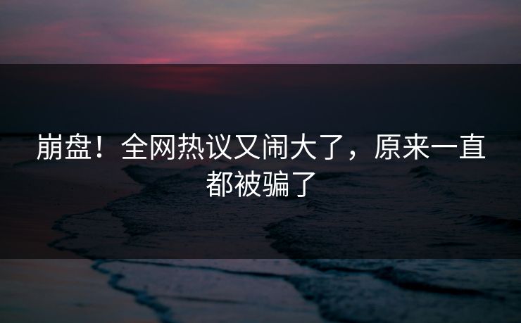 崩盘！全网热议又闹大了，原来一直都被骗了