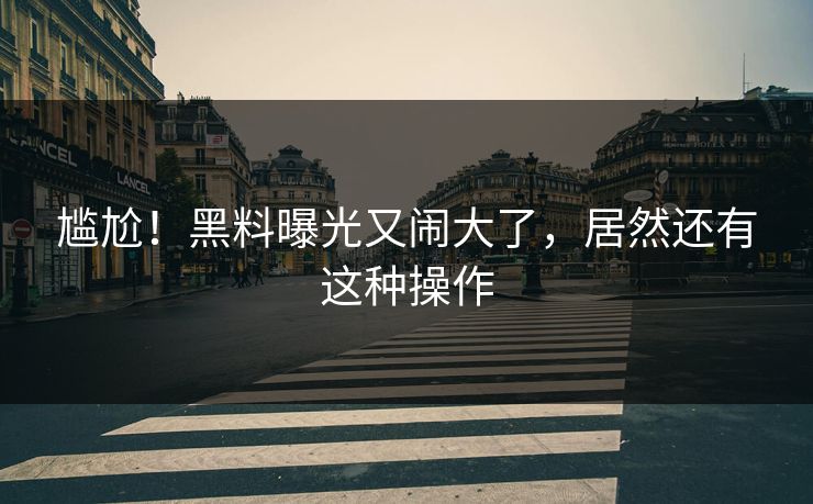 尴尬！黑料曝光又闹大了，居然还有这种操作