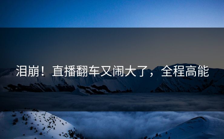 泪崩！直播翻车又闹大了，全程高能