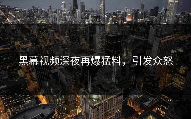 黑幕视频深夜再爆猛料，引发众怒