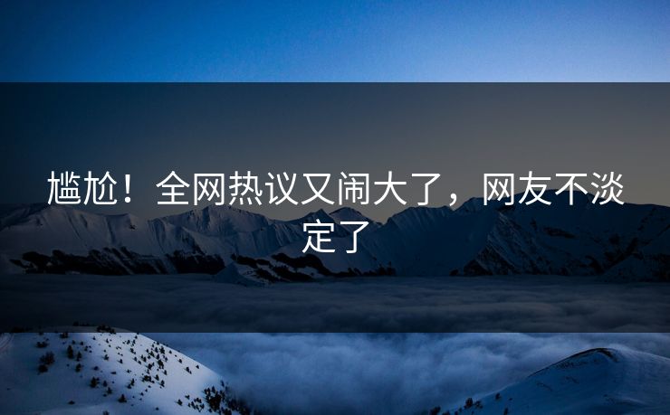 尴尬！全网热议又闹大了，网友不淡定了