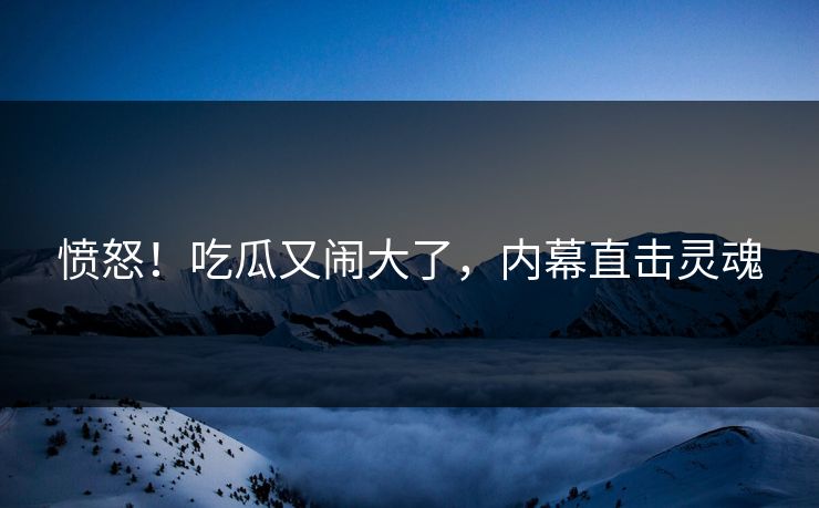 愤怒！吃瓜又闹大了，内幕直击灵魂