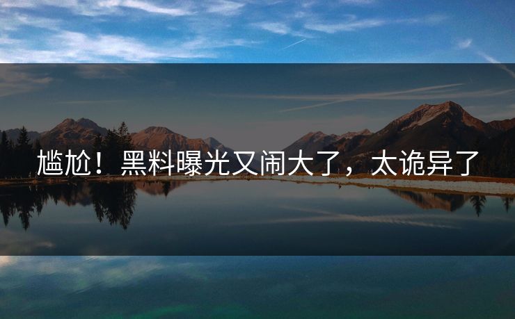 尴尬！黑料曝光又闹大了，太诡异了