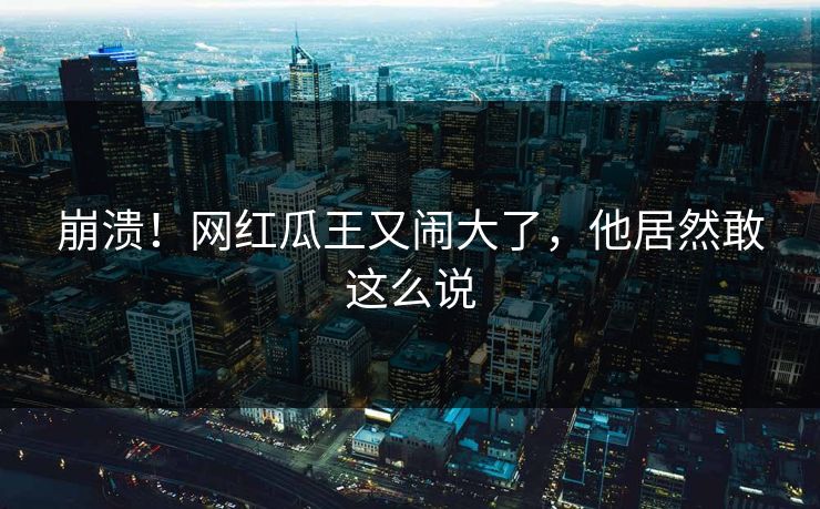 崩溃！网红瓜王又闹大了，他居然敢这么说