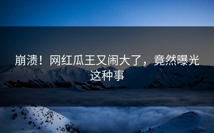 崩溃！网红瓜王又闹大了，竟然曝光这种事