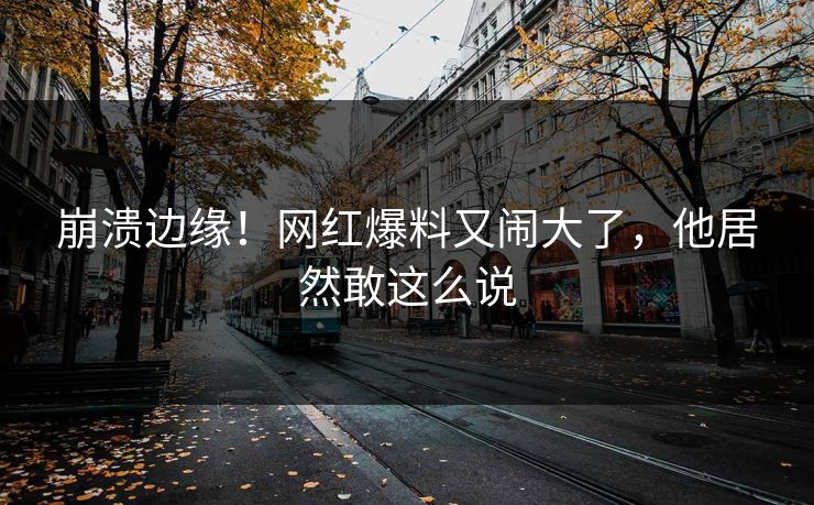崩溃边缘！网红爆料又闹大了，他居然敢这么说
