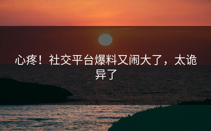 心疼！社交平台爆料又闹大了，太诡异了
