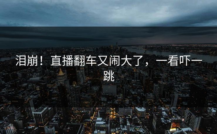 泪崩！直播翻车又闹大了，一看吓一跳