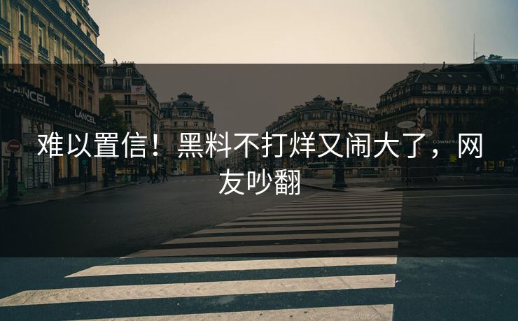 难以置信！黑料不打烊又闹大了，网友吵翻