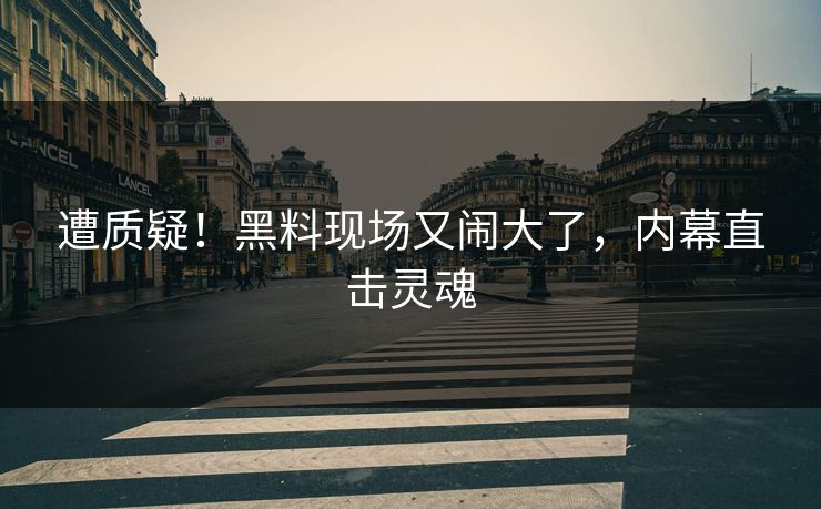 遭质疑！黑料现场又闹大了，内幕直击灵魂