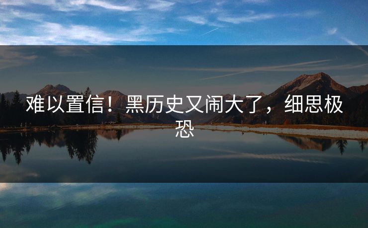 难以置信！黑历史又闹大了，细思极恐