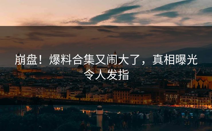 崩盘！爆料合集又闹大了，真相曝光令人发指