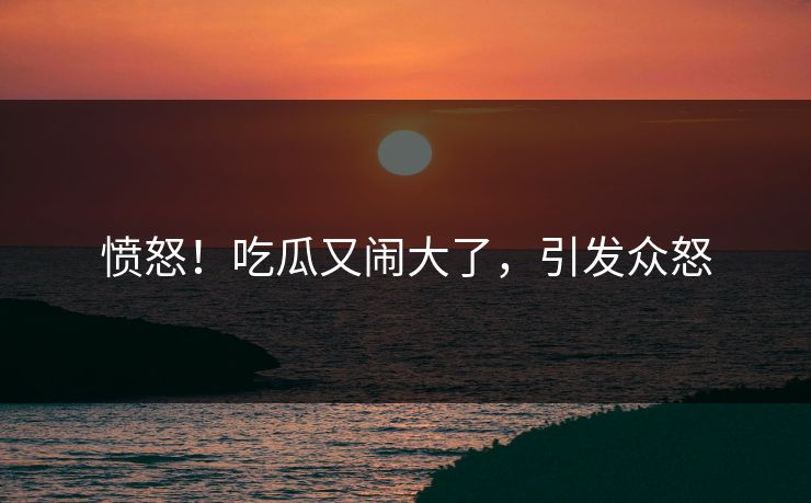 愤怒！吃瓜又闹大了，引发众怒