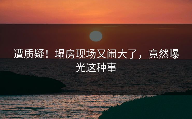 遭质疑！塌房现场又闹大了，竟然曝光这种事