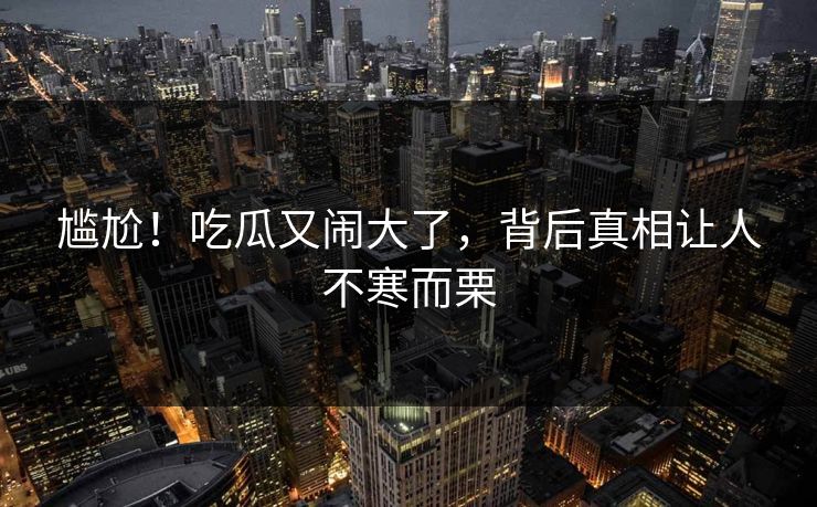 尴尬！吃瓜又闹大了，背后真相让人不寒而栗