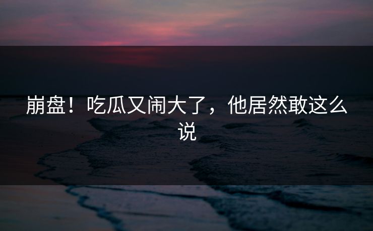 崩盘！吃瓜又闹大了，他居然敢这么说
