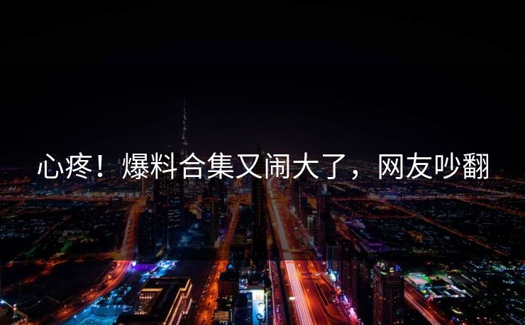 心疼！爆料合集又闹大了，网友吵翻