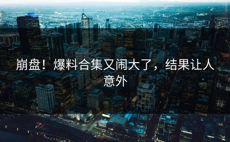 崩盘！爆料合集又闹大了，结果让人意外