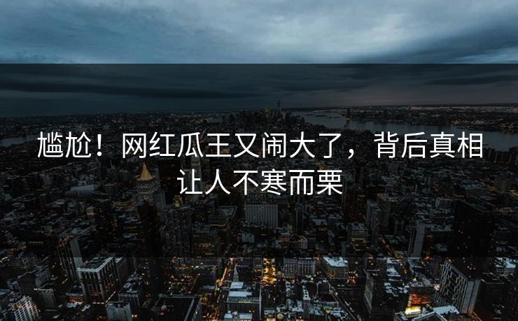 尴尬！网红瓜王又闹大了，背后真相让人不寒而栗